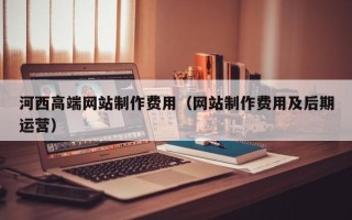 红河河西高端网站制作费用（网站制作费用及后期运营）