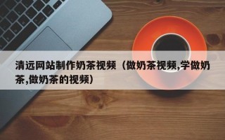 红河清远网站制作奶茶视频（做奶茶视频,学做奶茶,做奶茶的视频）