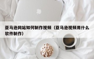红河亚马逊网站如何制作视频（亚马逊视频用什么软件制作）